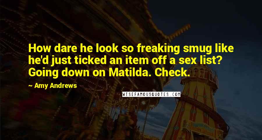 Amy Andrews Quotes: How dare he look so freaking smug like he'd just ticked an item off a sex list? Going down on Matilda. Check.