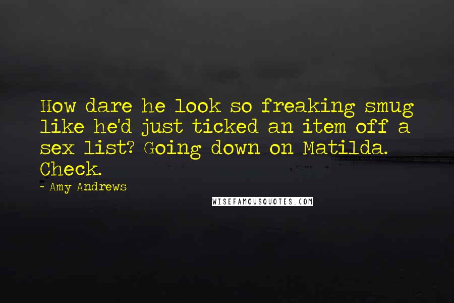 Amy Andrews Quotes: How dare he look so freaking smug like he'd just ticked an item off a sex list? Going down on Matilda. Check.