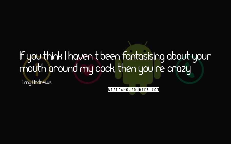 Amy Andrews Quotes: If you think I haven't been fantasising about your mouth around my cock, then you're crazy
