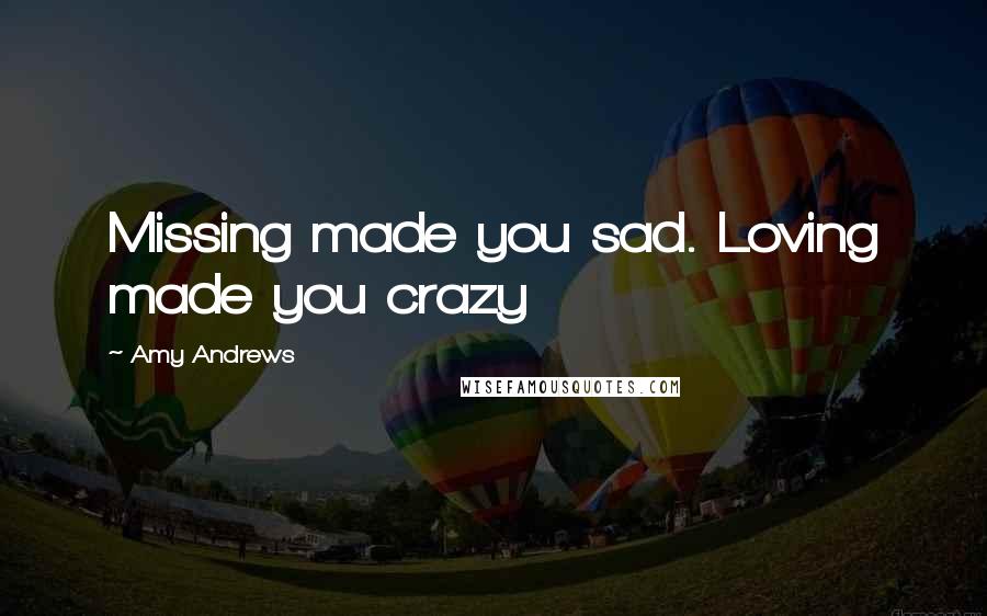 Amy Andrews Quotes: Missing made you sad. Loving made you crazy