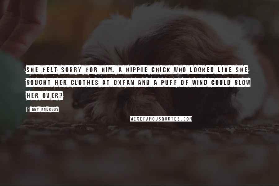 Amy Andrews Quotes: She felt sorry for him. A hippie chick who looked like she bought her clothes at Oxfam and a puff of wind could blow her over?