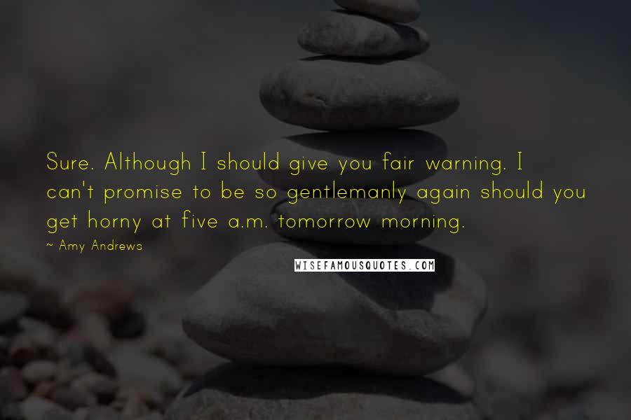 Amy Andrews Quotes: Sure. Although I should give you fair warning. I can't promise to be so gentlemanly again should you get horny at five a.m. tomorrow morning.