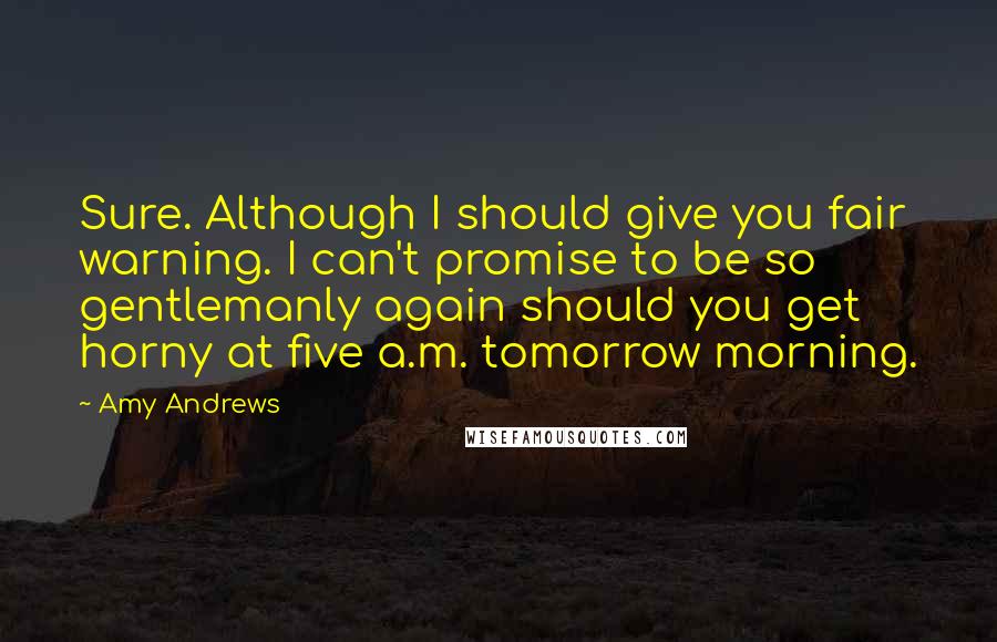 Amy Andrews Quotes: Sure. Although I should give you fair warning. I can't promise to be so gentlemanly again should you get horny at five a.m. tomorrow morning.