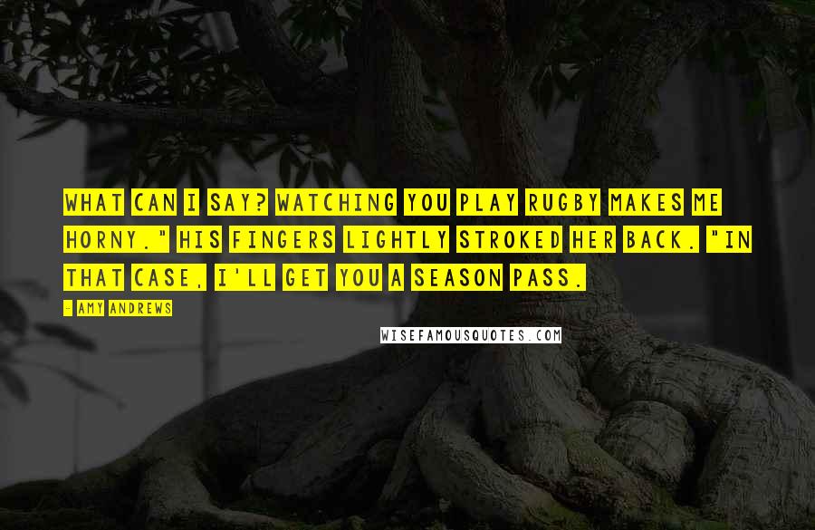 Amy Andrews Quotes: What can I say? Watching you play rugby makes me horny." His fingers lightly stroked her back. "In that case, I'll get you a season pass.