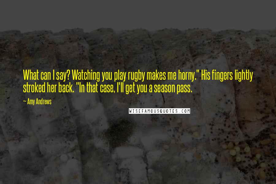 Amy Andrews Quotes: What can I say? Watching you play rugby makes me horny." His fingers lightly stroked her back. "In that case, I'll get you a season pass.