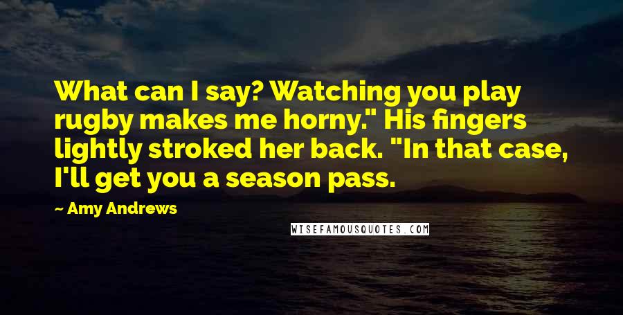 Amy Andrews Quotes: What can I say? Watching you play rugby makes me horny." His fingers lightly stroked her back. "In that case, I'll get you a season pass.