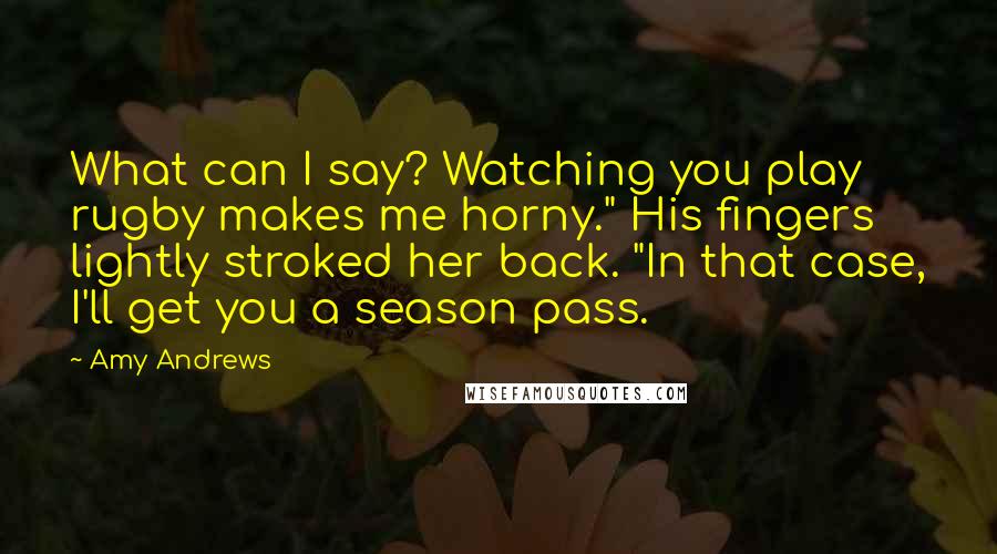 Amy Andrews Quotes: What can I say? Watching you play rugby makes me horny." His fingers lightly stroked her back. "In that case, I'll get you a season pass.