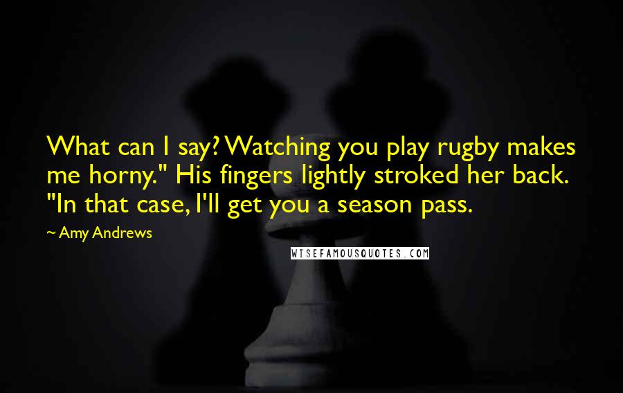 Amy Andrews Quotes: What can I say? Watching you play rugby makes me horny." His fingers lightly stroked her back. "In that case, I'll get you a season pass.