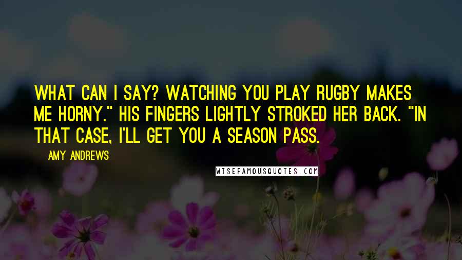 Amy Andrews Quotes: What can I say? Watching you play rugby makes me horny." His fingers lightly stroked her back. "In that case, I'll get you a season pass.