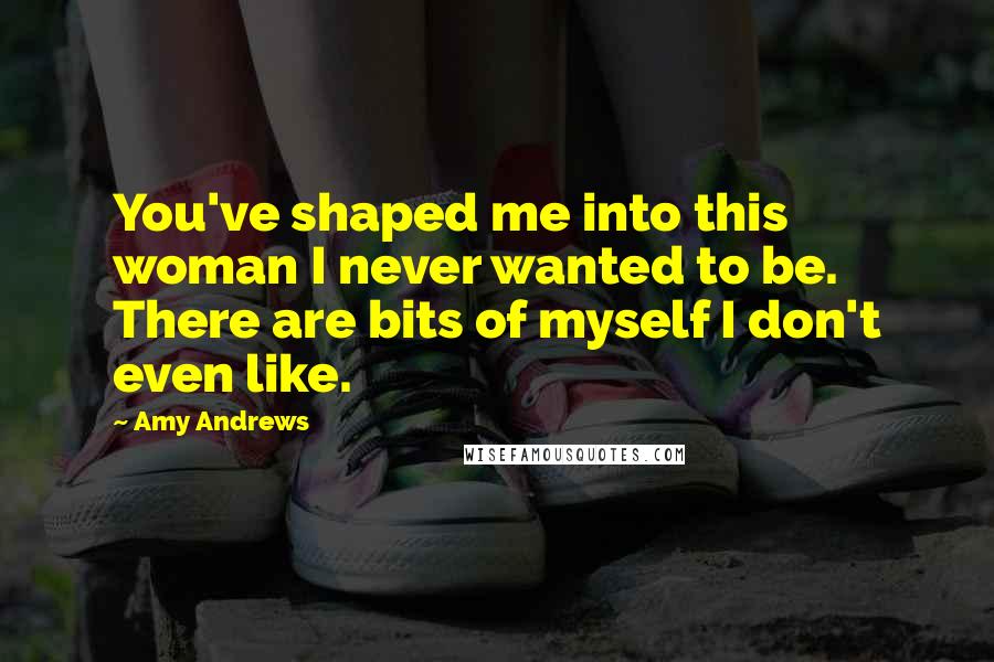 Amy Andrews Quotes: You've shaped me into this woman I never wanted to be. There are bits of myself I don't even like.