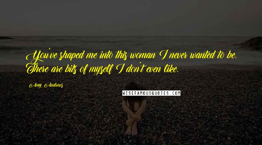 Amy Andrews Quotes: You've shaped me into this woman I never wanted to be. There are bits of myself I don't even like.