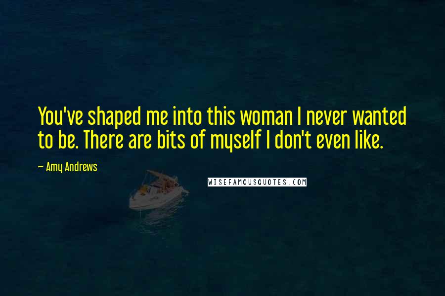 Amy Andrews Quotes: You've shaped me into this woman I never wanted to be. There are bits of myself I don't even like.
