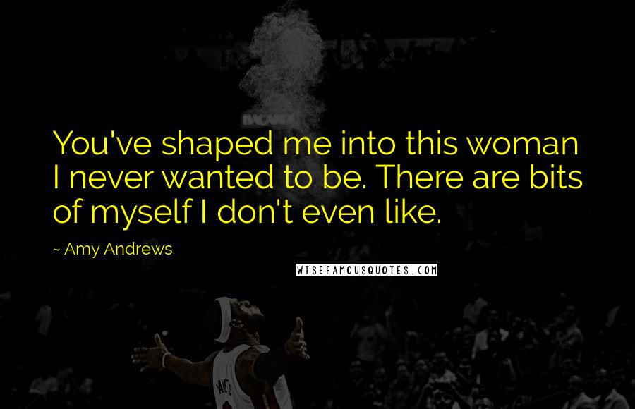 Amy Andrews Quotes: You've shaped me into this woman I never wanted to be. There are bits of myself I don't even like.