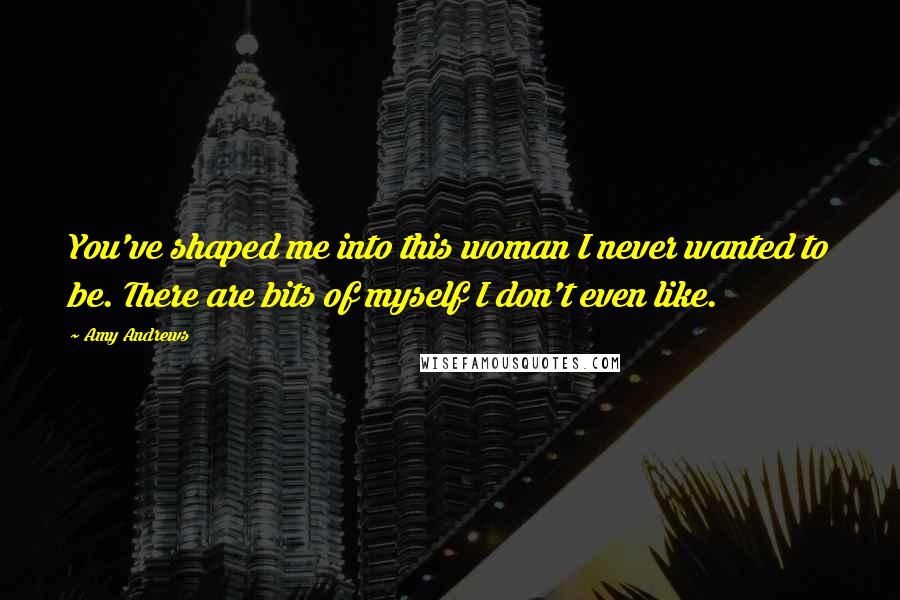 Amy Andrews Quotes: You've shaped me into this woman I never wanted to be. There are bits of myself I don't even like.