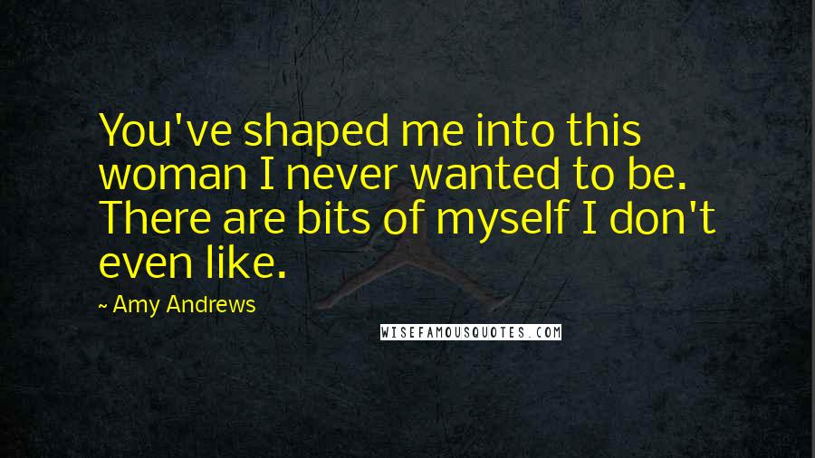 Amy Andrews Quotes: You've shaped me into this woman I never wanted to be. There are bits of myself I don't even like.