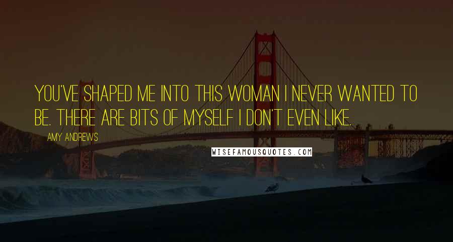 Amy Andrews Quotes: You've shaped me into this woman I never wanted to be. There are bits of myself I don't even like.