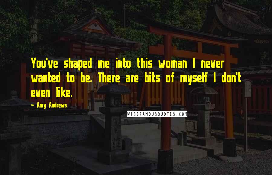 Amy Andrews Quotes: You've shaped me into this woman I never wanted to be. There are bits of myself I don't even like.