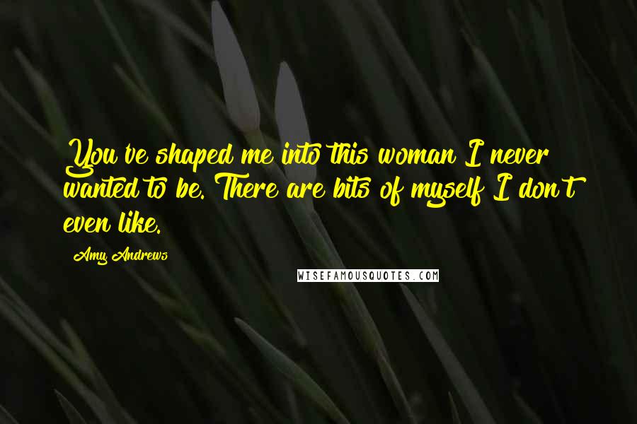 Amy Andrews Quotes: You've shaped me into this woman I never wanted to be. There are bits of myself I don't even like.
