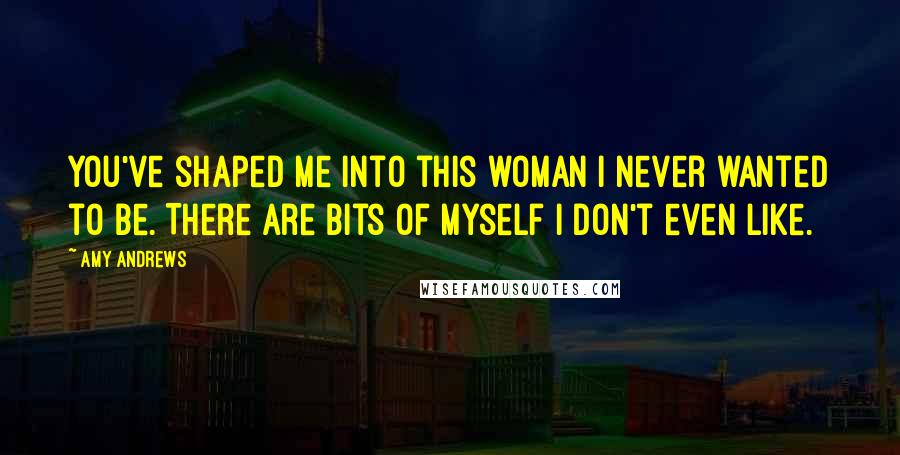 Amy Andrews Quotes: You've shaped me into this woman I never wanted to be. There are bits of myself I don't even like.