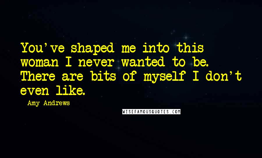 Amy Andrews Quotes: You've shaped me into this woman I never wanted to be. There are bits of myself I don't even like.