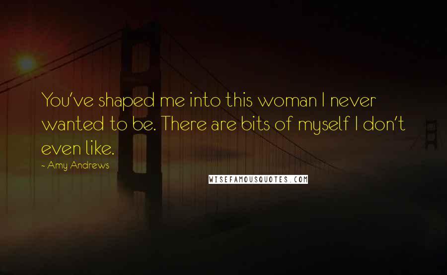 Amy Andrews Quotes: You've shaped me into this woman I never wanted to be. There are bits of myself I don't even like.