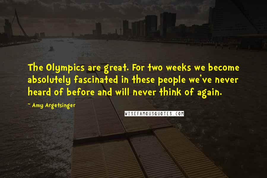 Amy Argetsinger Quotes: The Olympics are great. For two weeks we become absolutely fascinated in these people we've never heard of before and will never think of again.