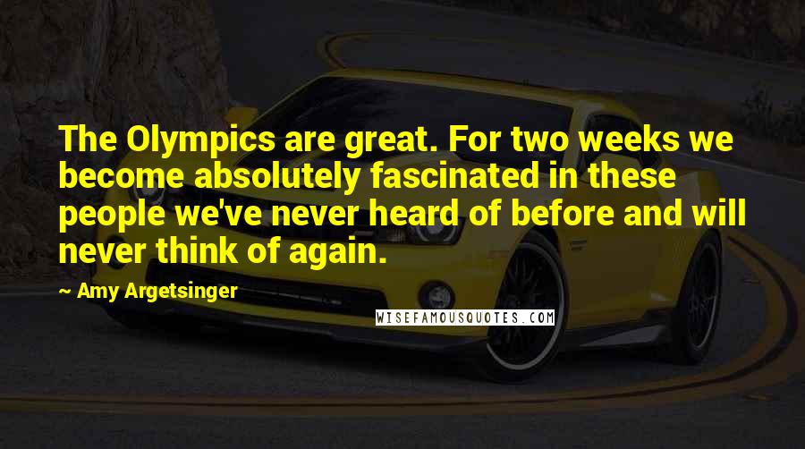Amy Argetsinger Quotes: The Olympics are great. For two weeks we become absolutely fascinated in these people we've never heard of before and will never think of again.