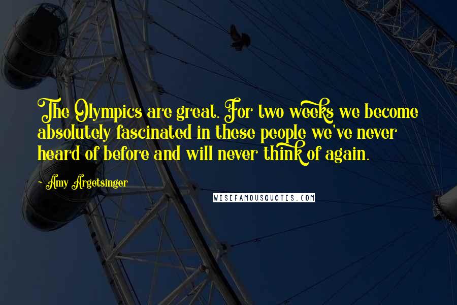 Amy Argetsinger Quotes: The Olympics are great. For two weeks we become absolutely fascinated in these people we've never heard of before and will never think of again.