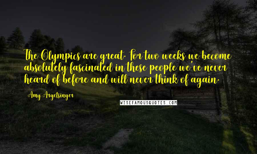 Amy Argetsinger Quotes: The Olympics are great. For two weeks we become absolutely fascinated in these people we've never heard of before and will never think of again.