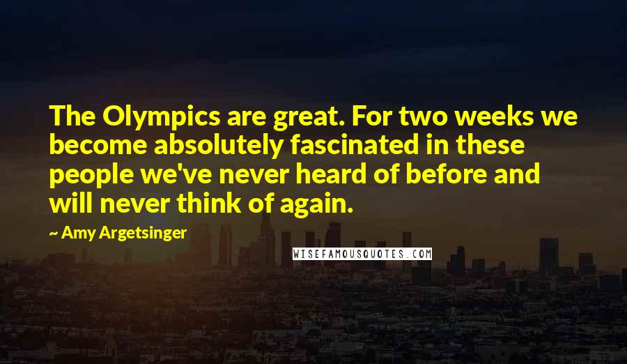 Amy Argetsinger Quotes: The Olympics are great. For two weeks we become absolutely fascinated in these people we've never heard of before and will never think of again.