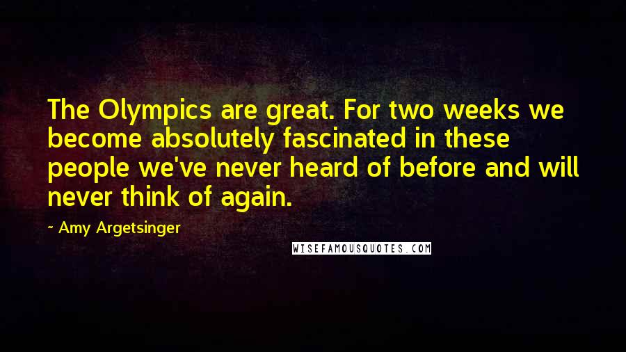 Amy Argetsinger Quotes: The Olympics are great. For two weeks we become absolutely fascinated in these people we've never heard of before and will never think of again.