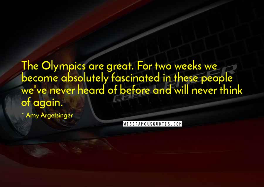 Amy Argetsinger Quotes: The Olympics are great. For two weeks we become absolutely fascinated in these people we've never heard of before and will never think of again.