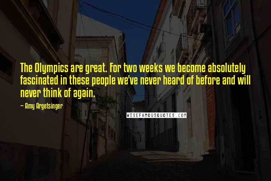 Amy Argetsinger Quotes: The Olympics are great. For two weeks we become absolutely fascinated in these people we've never heard of before and will never think of again.