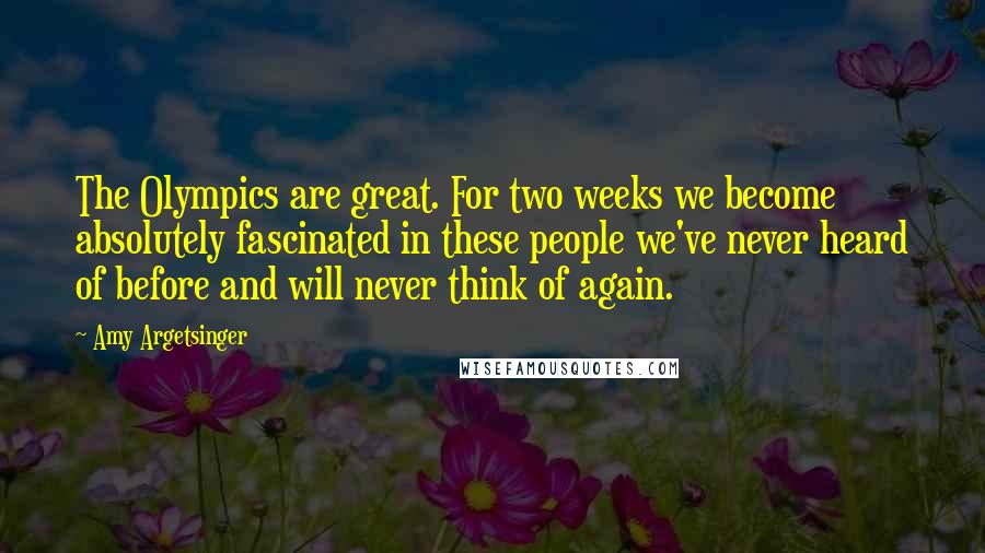 Amy Argetsinger Quotes: The Olympics are great. For two weeks we become absolutely fascinated in these people we've never heard of before and will never think of again.