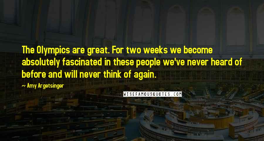 Amy Argetsinger Quotes: The Olympics are great. For two weeks we become absolutely fascinated in these people we've never heard of before and will never think of again.