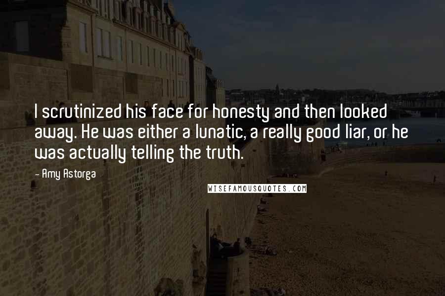 Amy Astorga Quotes: I scrutinized his face for honesty and then looked away. He was either a lunatic, a really good liar, or he was actually telling the truth.