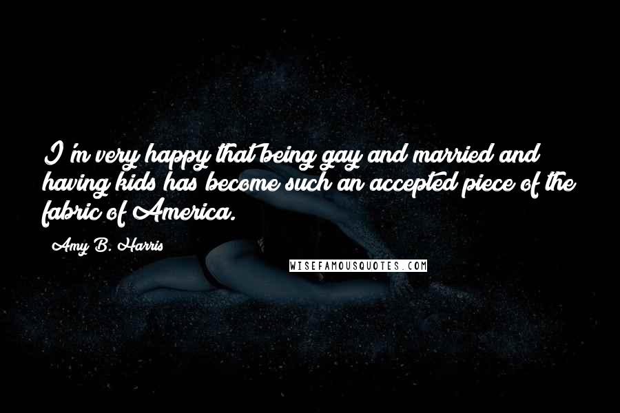 Amy B. Harris Quotes: I'm very happy that being gay and married and having kids has become such an accepted piece of the fabric of America.