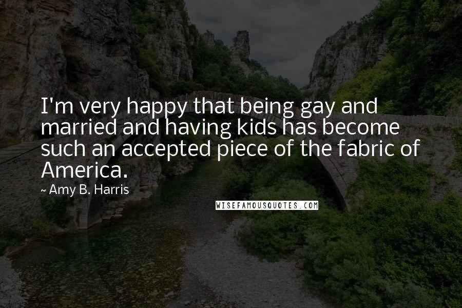Amy B. Harris Quotes: I'm very happy that being gay and married and having kids has become such an accepted piece of the fabric of America.