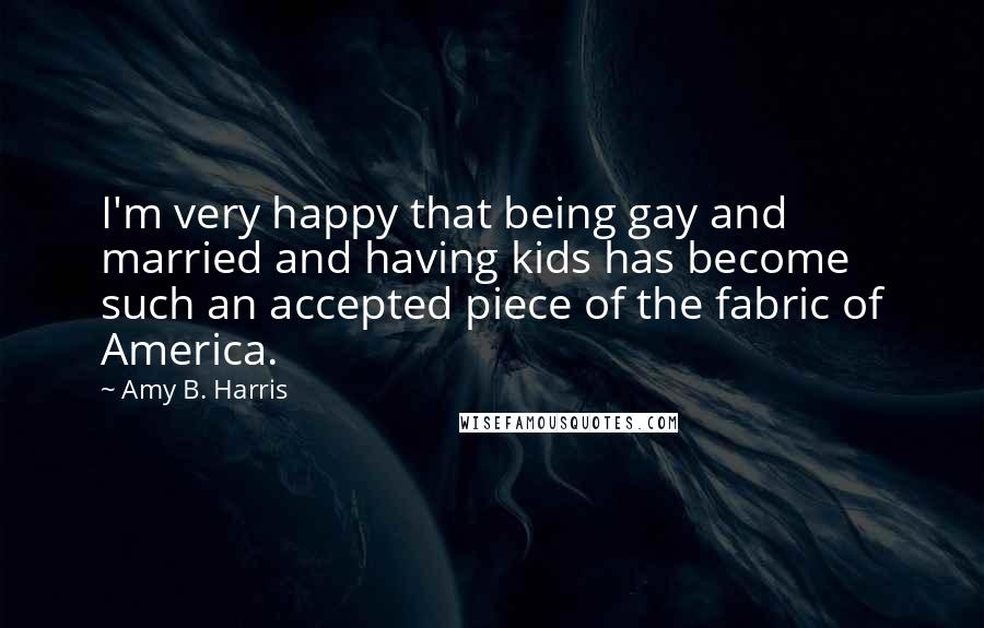 Amy B. Harris Quotes: I'm very happy that being gay and married and having kids has become such an accepted piece of the fabric of America.