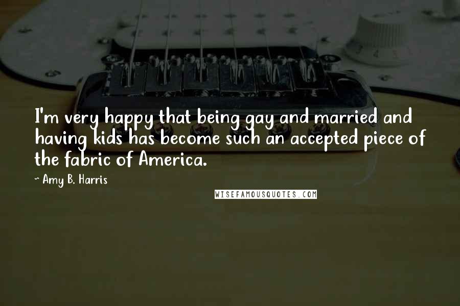 Amy B. Harris Quotes: I'm very happy that being gay and married and having kids has become such an accepted piece of the fabric of America.