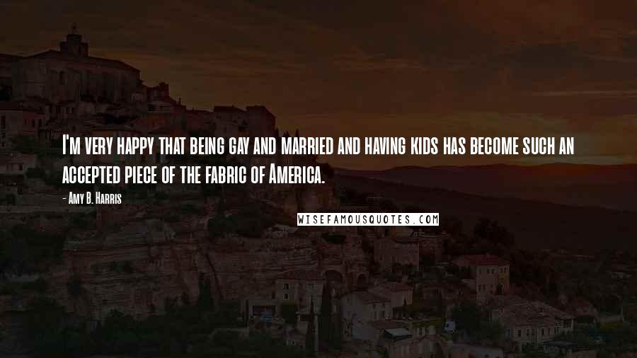 Amy B. Harris Quotes: I'm very happy that being gay and married and having kids has become such an accepted piece of the fabric of America.