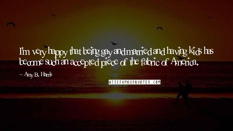 Amy B. Harris Quotes: I'm very happy that being gay and married and having kids has become such an accepted piece of the fabric of America.