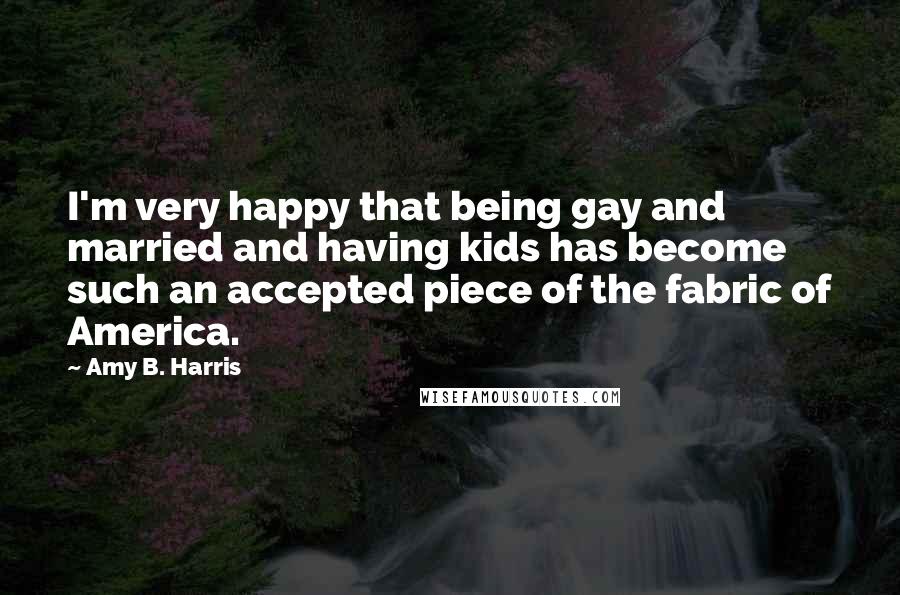 Amy B. Harris Quotes: I'm very happy that being gay and married and having kids has become such an accepted piece of the fabric of America.