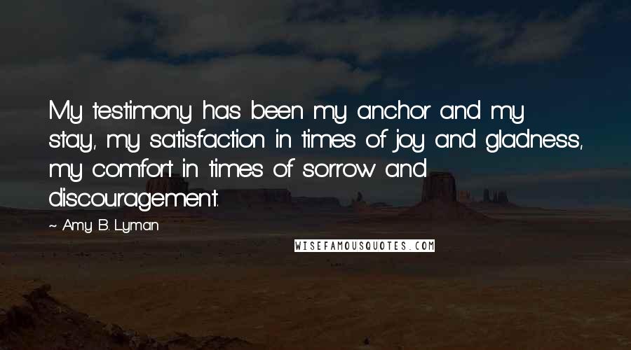 Amy B. Lyman Quotes: My testimony has been my anchor and my stay, my satisfaction in times of joy and gladness, my comfort in times of sorrow and discouragement.