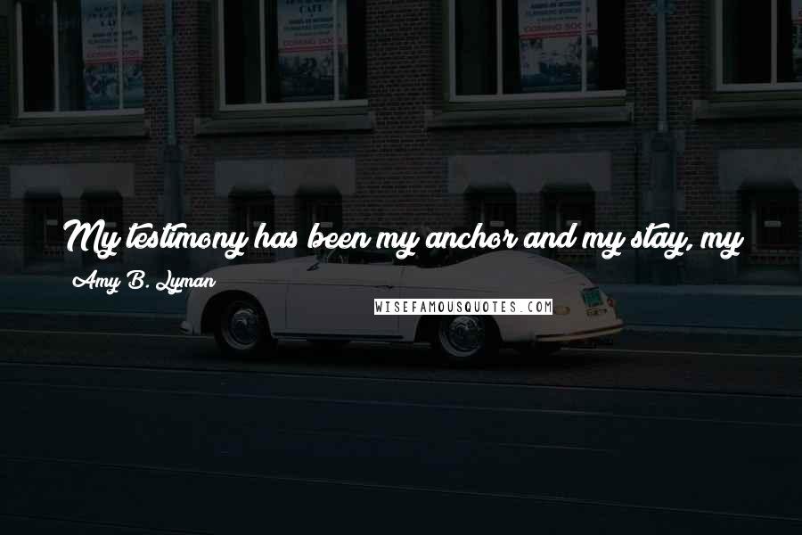 Amy B. Lyman Quotes: My testimony has been my anchor and my stay, my satisfaction in times of joy and gladness, my comfort in times of sorrow and discouragement.