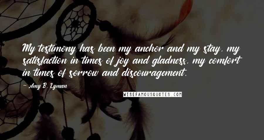 Amy B. Lyman Quotes: My testimony has been my anchor and my stay, my satisfaction in times of joy and gladness, my comfort in times of sorrow and discouragement.