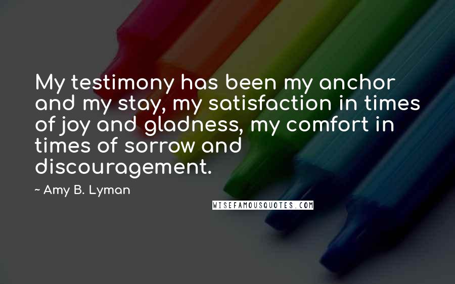 Amy B. Lyman Quotes: My testimony has been my anchor and my stay, my satisfaction in times of joy and gladness, my comfort in times of sorrow and discouragement.