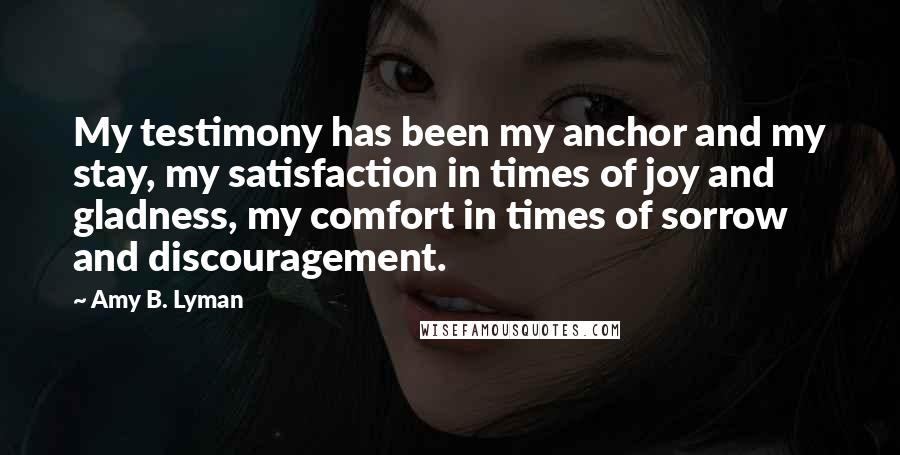 Amy B. Lyman Quotes: My testimony has been my anchor and my stay, my satisfaction in times of joy and gladness, my comfort in times of sorrow and discouragement.