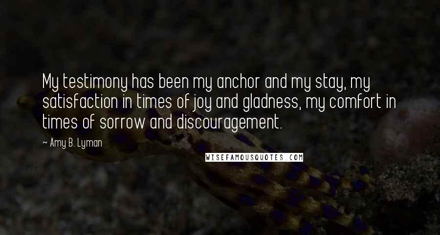Amy B. Lyman Quotes: My testimony has been my anchor and my stay, my satisfaction in times of joy and gladness, my comfort in times of sorrow and discouragement.