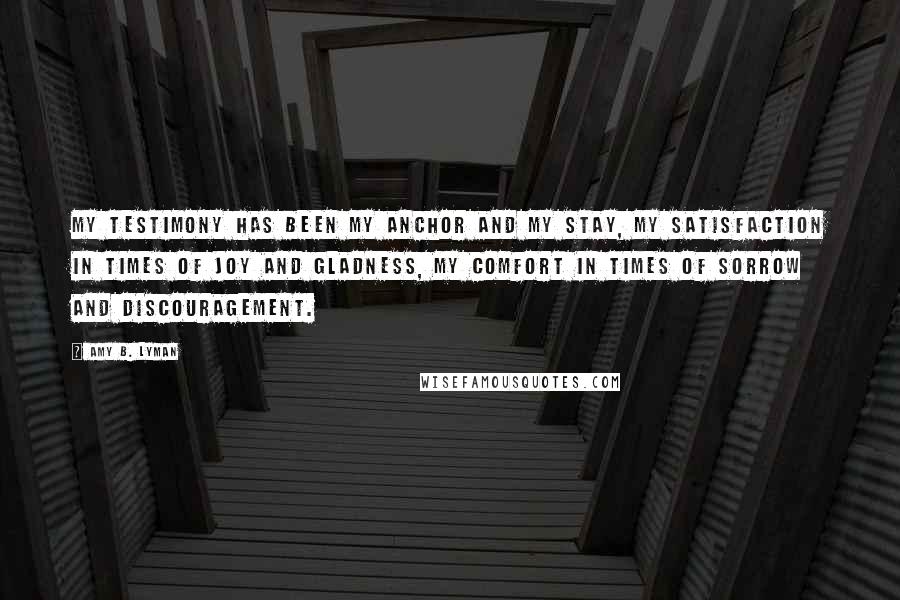 Amy B. Lyman Quotes: My testimony has been my anchor and my stay, my satisfaction in times of joy and gladness, my comfort in times of sorrow and discouragement.